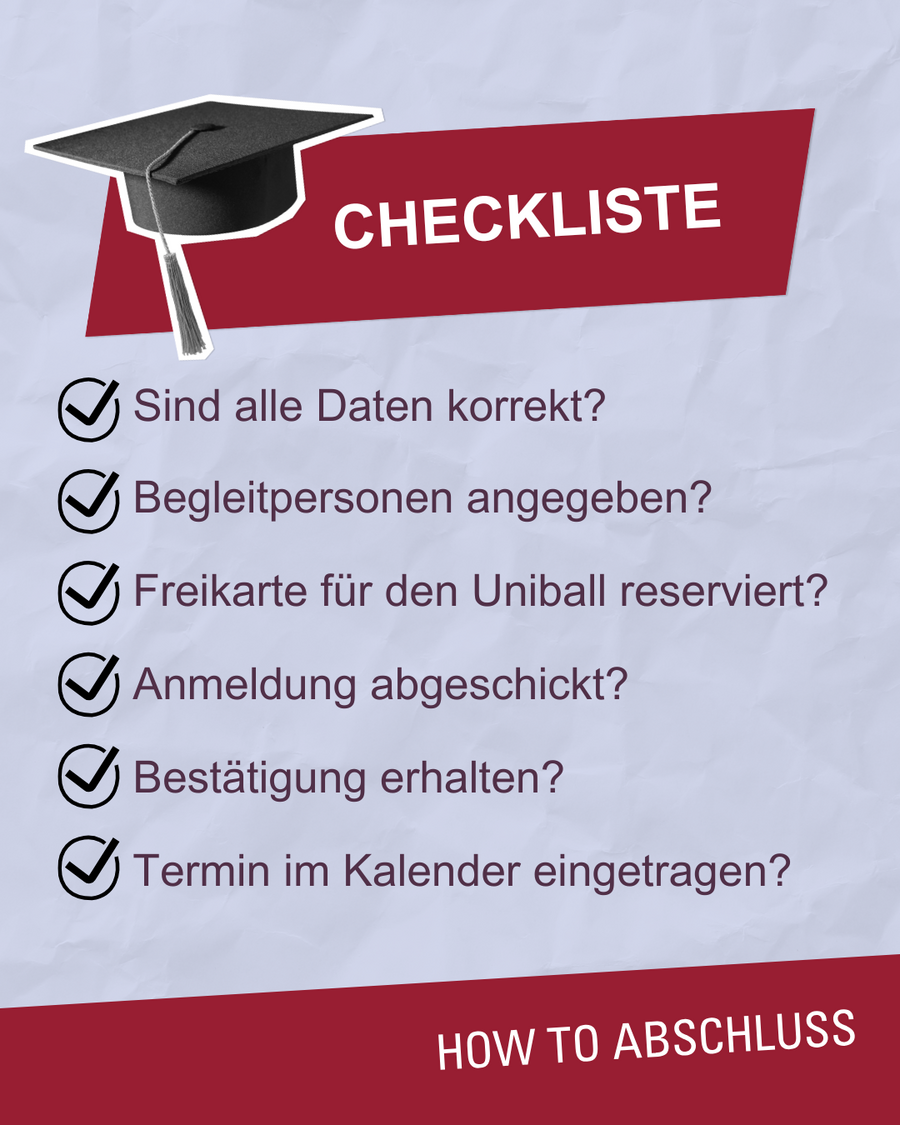 Checkliste Sind alle Daten korrekt? Begleitpersonen angeben? Freikarte für den Uniball reserviert? Anmeldung abgeschickt? Bestätigung erhalten? Termin im Kalender eingetragen?